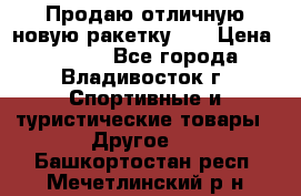 Продаю отличную новую ракетку :) › Цена ­ 3 500 - Все города, Владивосток г. Спортивные и туристические товары » Другое   . Башкортостан респ.,Мечетлинский р-н